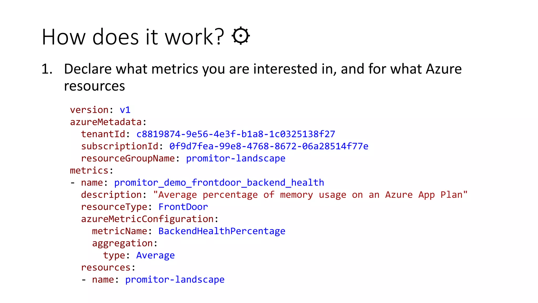 How does it work? ⚙
1. Declare what metrics you are interested in, and for what Azure
resources
version: v1
azureMetadata:
tenantId: c8819874-9e56-4e3f-b1a8-1c0325138f27
subscriptionId: 0f9d7fea-99e8-4768-8672-06a28514f77e
resourceGroupName: promitor-landscape
metrics:
- name: promitor_demo_frontdoor_backend_health
description: "Average percentage of memory usage on an Azure App Plan"
resourceType: FrontDoor
azureMetricConfiguration:
metricName: BackendHealthPercentage
aggregation:
type: Average
resources:
- name: promitor-landscape
 