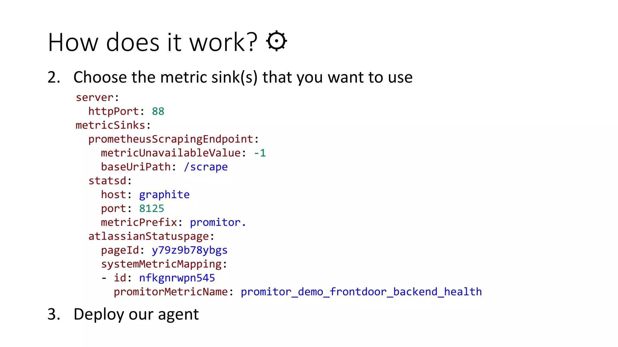 How does it work? ⚙
2. Choose the metric sink(s) that you want to use
3. Deploy our agent
server:
httpPort: 88
metricSinks:
prometheusScrapingEndpoint:
metricUnavailableValue: -1
baseUriPath: /scrape
statsd:
host: graphite
port: 8125
metricPrefix: promitor.
atlassianStatuspage:
pageId: y79z9b78ybgs
systemMetricMapping:
- id: nfkgnrwpn545
promitorMetricName: promitor_demo_frontdoor_backend_health
 