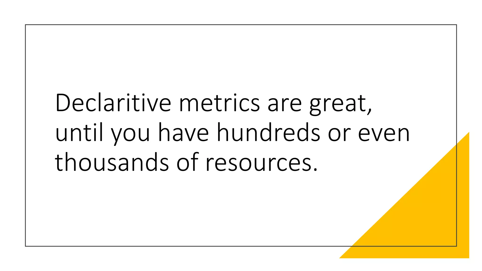 Declaritive metrics are great,
until you have hundreds or even
thousands of resources.
 