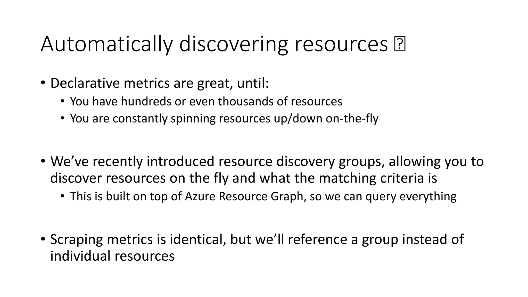 Automatically discovering resources 🛰
• Declarative metrics are great, until:
• You have hundreds or even thousands of resources
• You are constantly spinning resources up/down on-the-fly
• We’ve recently introduced resource discovery groups, allowing you to
discover resources on the fly and what the matching criteria is
• This is built on top of Azure Resource Graph, so we can query everything
• Scraping metrics is identical, but we’ll reference a group instead of
individual resources
 