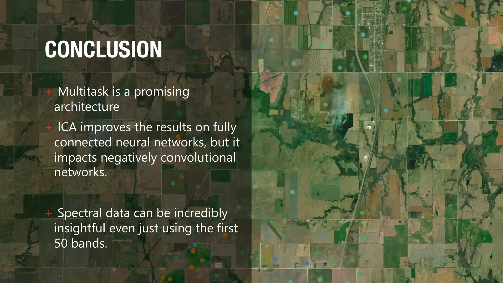 CONCLUSION
+ Multitask is a promising
architecture
+ ICA improves the results on fully
connected neural networks, but it
impacts negatively convolutional
networks.
+ Spectral data can be incredibly
insightful even just using the first
50 bands.
 