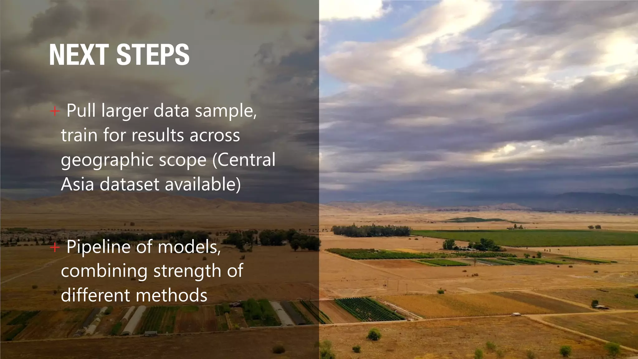 NEXT STEPS
+ Pull larger data sample,
train for results across
geographic scope (Central
Asia dataset available)
+ Pipeline of models,
combining strength of
different methods
 
