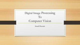 Digital Image Processing
To
Computer Vision
Ismail Hussain
 