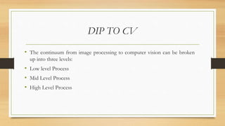 DIP TO CV
• The continuum from image processing to computer vision can be broken
up into three levels:
• Low level Process
• Mid Level Process
• High Level Process
 