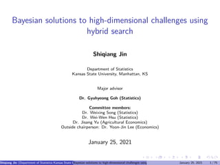 Bayesian solutions to high-dimensional challenges using
hybrid search
Shiqiang Jin
Department of Statistics
Kansas State University, Manhattan, KS
Major advisor
Dr. Gyuhyeong Goh (Statistics)
Committee members:
Dr. Weixing Song (Statistics)
Dr. Wei-Wen Hsu (Statistics)
Dr. Jisang Yu (Agricultural Economics)
Outside chairperson: Dr. Yoon-Jin Lee (Economics)
January 25, 2021
Shiqiang Jin (Department of Statistics Kansas State University, Manhattan, KS Major advisor Dr. Gyuhyeong Goh (Statistics) Committee members
Bayesian solutions to high-dimensional challenges using hybrid search January 25, 2021 1 / 75
 