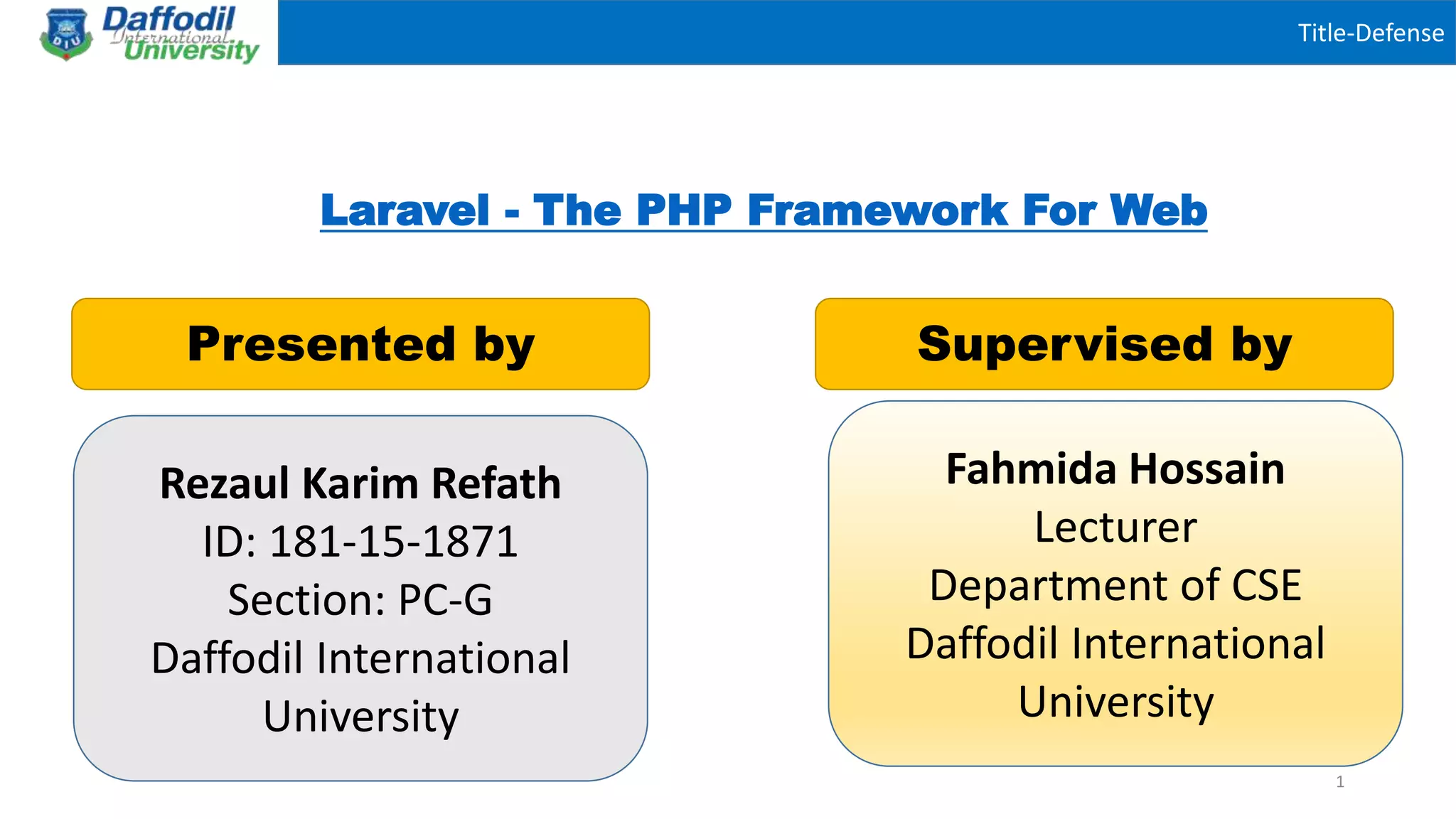 Title-Defense
Laravel - The PHP Framework For Web
Presented by Supervised by
Fahmida Hossain
Lecturer
Department of CSE
Daffodil International
University
1
Rezaul Karim Refath
ID: 181-15-1871
Section: PC-G
Daffodil International
University
 
