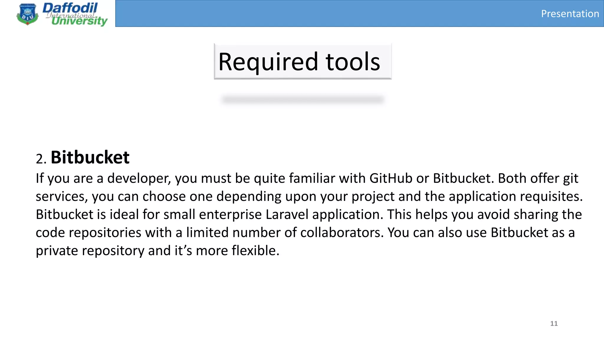 Presentation
Required tools
11
2. Bitbucket
If you are a developer, you must be quite familiar with GitHub or Bitbucket. Both offer git
services, you can choose one depending upon your project and the application requisites.
Bitbucket is ideal for small enterprise Laravel application. This helps you avoid sharing the
code repositories with a limited number of collaborators. You can also use Bitbucket as a
private repository and it’s more flexible.
 
