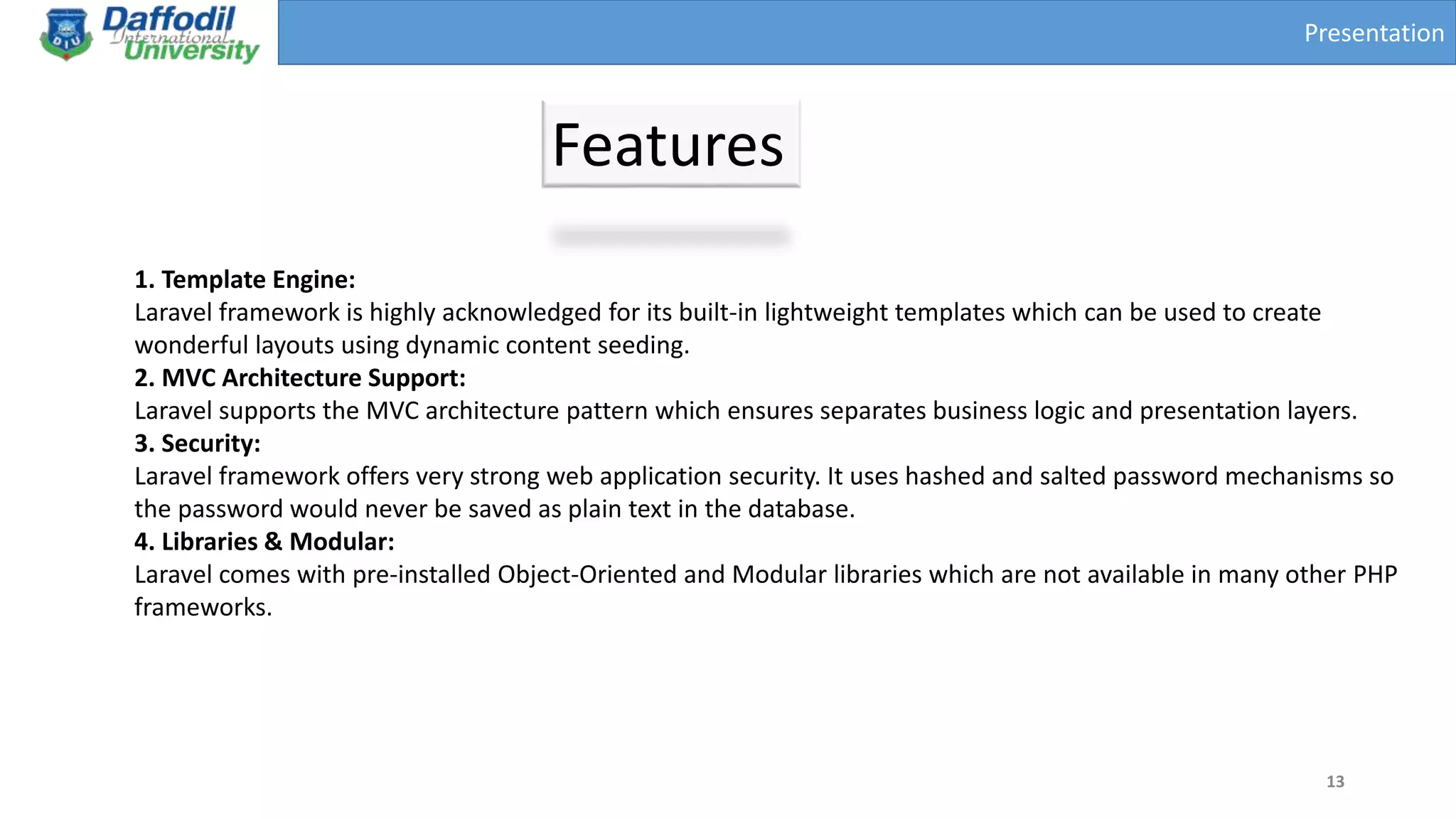 Presentation
Features
13
1. Template Engine:
Laravel framework is highly acknowledged for its built-in lightweight templates which can be used to create
wonderful layouts using dynamic content seeding.
2. MVC Architecture Support:
Laravel supports the MVC architecture pattern which ensures separates business logic and presentation layers.
3. Security:
Laravel framework offers very strong web application security. It uses hashed and salted password mechanisms so
the password would never be saved as plain text in the database.
4. Libraries & Modular:
Laravel comes with pre-installed Object-Oriented and Modular libraries which are not available in many other PHP
frameworks.
 