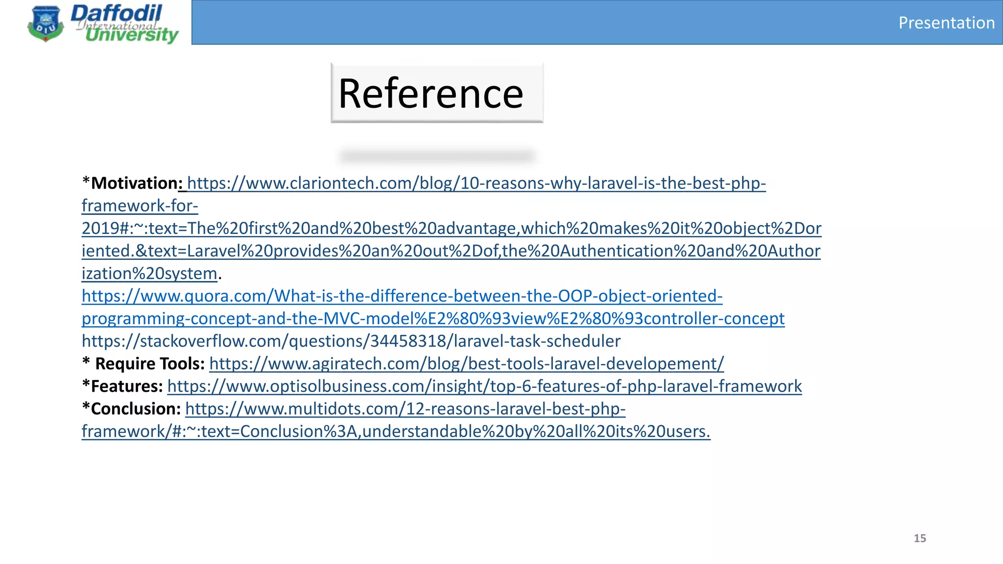 Presentation
Reference
15
*Motivation: https://www.clariontech.com/blog/10-reasons-why-laravel-is-the-best-php-
framework-for-
2019#:~:text=The%20first%20and%20best%20advantage,which%20makes%20it%20object%2Dor
iented.&text=Laravel%20provides%20an%20out%2Dof,the%20Authentication%20and%20Author
ization%20system.
https://www.quora.com/What-is-the-difference-between-the-OOP-object-oriented-
programming-concept-and-the-MVC-model%E2%80%93view%E2%80%93controller-concept
https://stackoverflow.com/questions/34458318/laravel-task-scheduler
* Require Tools: https://www.agiratech.com/blog/best-tools-laravel-developement/
*Features: https://www.optisolbusiness.com/insight/top-6-features-of-php-laravel-framework
*Conclusion: https://www.multidots.com/12-reasons-laravel-best-php-
framework/#:~:text=Conclusion%3A,understandable%20by%20all%20its%20users.
 