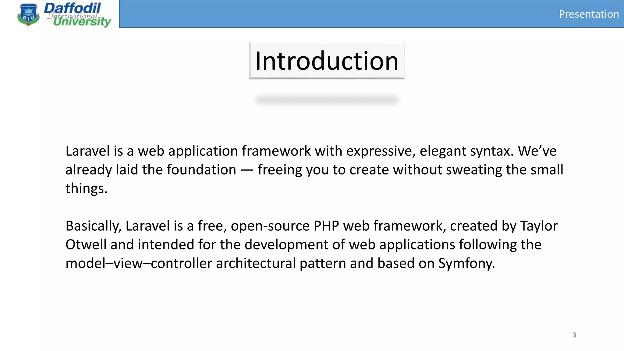 Presentation
Introduction
3
Laravel is a web application framework with expressive, elegant syntax. We’ve
already laid the foundation — freeing you to create without sweating the small
things.
Basically, Laravel is a free, open-source PHP web framework, created by Taylor
Otwell and intended for the development of web applications following the
model–view–controller architectural pattern and based on Symfony.
 