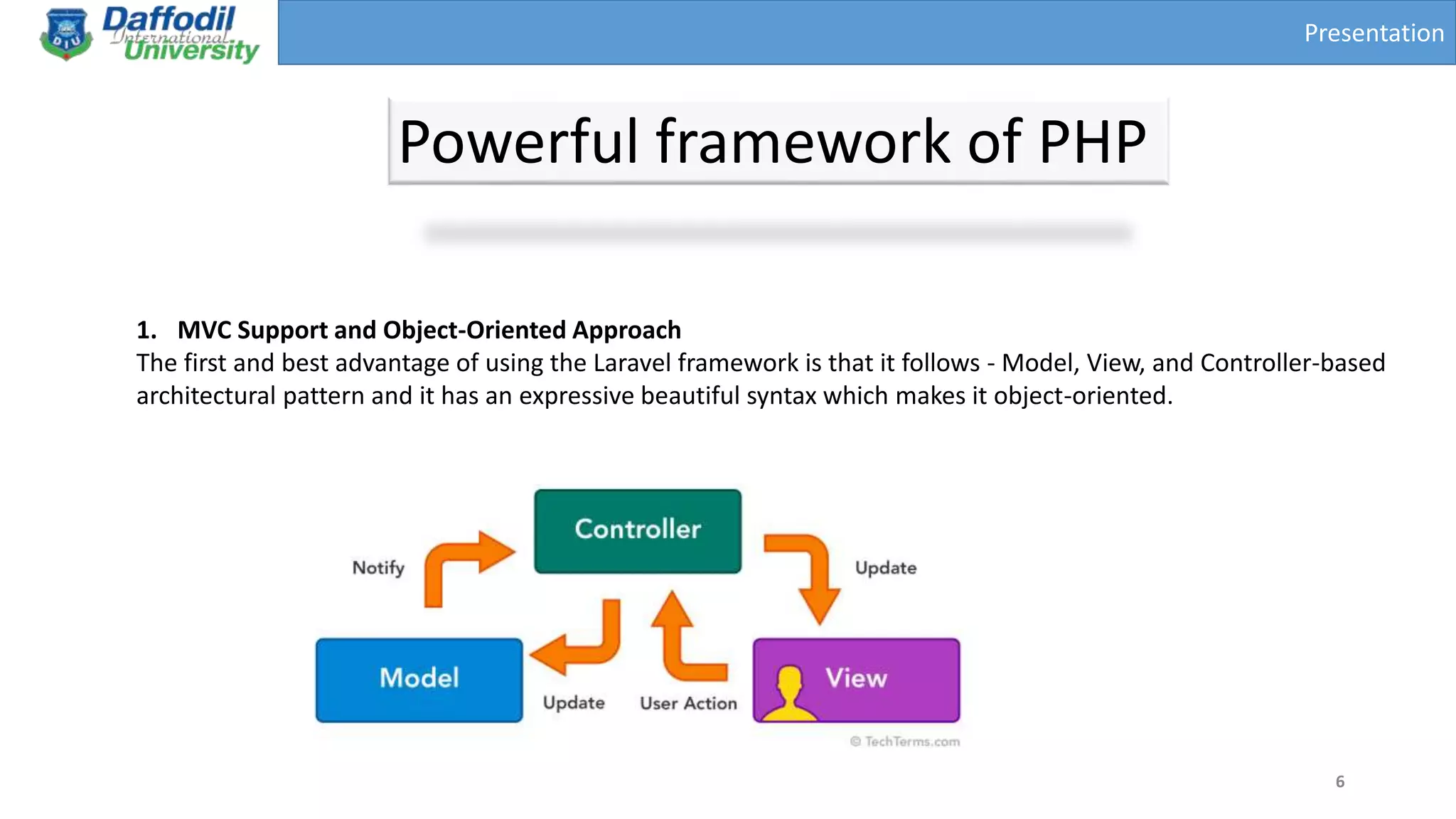 Presentation
Powerful framework of PHP
6
1. MVC Support and Object-Oriented Approach
The first and best advantage of using the Laravel framework is that it follows - Model, View, and Controller-based
architectural pattern and it has an expressive beautiful syntax which makes it object-oriented.
 