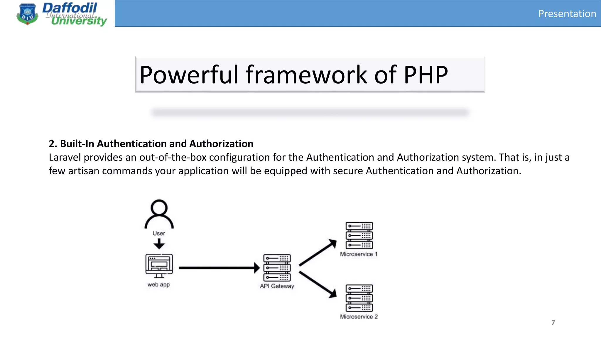 Presentation
Powerful framework of PHP
7
2. Built-In Authentication and Authorization
Laravel provides an out-of-the-box configuration for the Authentication and Authorization system. That is, in just a
few artisan commands your application will be equipped with secure Authentication and Authorization.
 