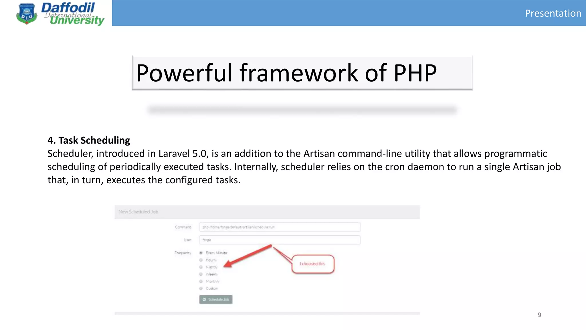 Presentation
Powerful framework of PHP
9
4. Task Scheduling
Scheduler, introduced in Laravel 5.0, is an addition to the Artisan command-line utility that allows programmatic
scheduling of periodically executed tasks. Internally, scheduler relies on the cron daemon to run a single Artisan job
that, in turn, executes the configured tasks.
 