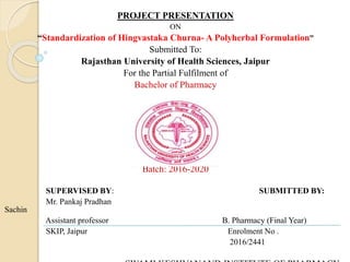 PROJECT PRESENTATION
ON
“Standardization of Hingvastaka Churna- A Polyherbal Formulation”
Submitted To:
Rajasthan University of Health Sciences, Jaipur
For the Partial Fulfilment of
Bachelor of Pharmacy
Batch: 2016-2020
SUPERVISED BY: SUBMITTED BY:
Mr. Pankaj Pradhan
Sachin
Assistant professor B. Pharmacy (Final Year)
SKIP, Jaipur Enrolment No .
2016/2441
 