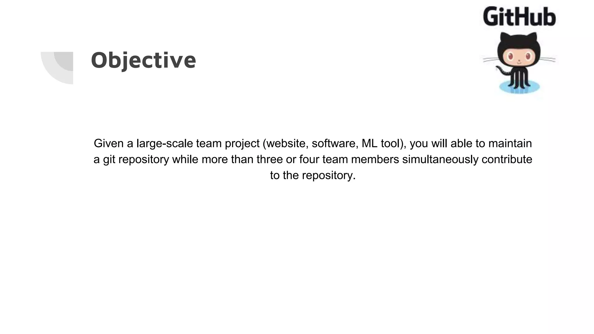 Objective
Given a large-scale team project (website, software, ML tool), you will able to maintain
a git repository while more than three or four team members simultaneously contribute
to the repository.
 