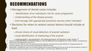 RECOMMENDATIONS
• Management of dental caries includes
– Identification of an individual’s risk for caries progression
– Understanding of the disease process
– And manage with appropriate preventive services when indicated.1
• Decisions for when to restore carious lesions should include at
least
– clinical criteria of visual detection of enamel cavitation
– visual identification of shadowing of the enamel
– radiographic recognition of enlargement of lesions over time.2,3
1. American Academy of Pediatric Dentistry. Guideline on caries risk assessment and management for infants, children, and adolescents.
Pediatr Dent 2014;36(special issue):127-34.
2. Ismail AI, Sohn W, Tellez M, et al. The international caries detection and assessment system (ICDAS): An integrated system for
measuring dental caries. Community Dent Oral Epidemiol 2007;35(3):170-8.
3. Beauchamp J, Caufield PW, Crall JJ, et al. Evidence-based clinical recommendations for the use of pit-and-fissure sealants: A report of
the American Dental Association Council on Scientific Affairs. J Am Dent Assoc 2008;139 (3):257-68.
 