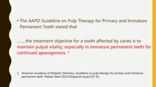 • The AAPD Guideline on Pulp Therapy for Primary and Immature
Permanent Teeth stated that
……..the treatment objective for a tooth affected by caries is to
maintain pulpal vitality, especially in immature permanent teeth for
continued apexogenesis. 1
1. American Academy of Pediatric Dentistry. Guideline on pulp therapy for primary and immature
permanent teeth. Pediatr Dent 2013;35(special issue):235-42.
 
