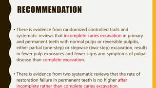 RECOMMENDATION
• There is evidence from randomized controlled trails and
systematic reviews that incomplete caries excavation in primary
and permanent teeth with normal pulps or reversible pulpitis,
either partial (one-step) or stepwise (two-step) excavation, results
in fewer pulp exposures and fewer signs and symptoms of pulpal
disease than complete excavation.
• There is evidence from two systematic reviews that the rate of
restoration failure in permanent teeth is no higher after
incomplete rather than complete caries excavation.
 