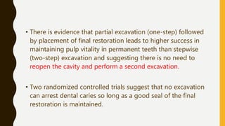 • There is evidence that partial excavation (one-step) followed
by placement of final restoration leads to higher success in
maintaining pulp vitality in permanent teeth than stepwise
(two-step) excavation and suggesting there is no need to
reopen the cavity and perform a second excavation.
• Two randomized controlled trials suggest that no excavation
can arrest dental caries so long as a good seal of the final
restoration is maintained.
 