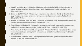 1. Lula EC, Monteiro-Neto V, Alves CM, Ribeiro CC. Microbiological analysis after complete or
partial removal of carious dentin in primary teeth: A randomized clinical trial. Caries Res
2009;43(5):354-8.
2. Orhan AI, Oz FT, Orhan K. Pulp exposure occurrence and outcomes after 1- or 2-visit indirect
pulp therapy vs complete caries removal in primary and permanent molars. Pediatr Dent
2010;32(4):347-55.
3. Ricketts D, Lamont T, Innes NPT, Kidd E, Clarkson JE. Operative caries management in adults and
children (Review). Cochrane Database Syst Rev 2013;3:54.
4. Foley J, Evans D, Blackwell A. Partial caries removal and cariostatic materials in carious primary
molar teeth: A randomised controlled clinical trial. Br Dent J 2004;197 (11):697-701.
5. Phonghanyudh A, Phantumvanit P, Songpaisan Y, Petersen PE. Clinical evaluation of three caries
removal approaches in primary teeth: A randomised controlled trial. Community Dent Health
2012;29(2):173-8.
6. Schwendicke F, Dorfer CE, Paris S. Incomplete caries removal A systematic review and meta-
analysis. J Dent Res 2013;92(4):306-14.
 
