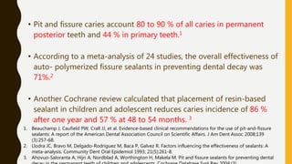 • Pit and fissure caries account 80 to 90 % of all caries in permanent
posterior teeth and 44 % in primary teeth.1
• According to a meta-analysis of 24 studies, the overall effectiveness of
auto- polymerized fissure sealants in preventing dental decay was
71%.2
• Another Cochrane review calculated that placement of resin-based
sealant in children and adolescent reduces caries incidence of 86 %
after one year and 57 % at 48 to 54 months. 3
1. Beauchamp J, Caufield PW, Crall JJ, et al. Evidence-based clinical recommendations for the use of pit-and-fissure
sealants: A report of the American Dental Association Council on Scientific Affairs. J Am Dent Assoc 2008;139
(3):257-68.
2. Llodra JC, Bravo M, Delgado-Rodriguez M, Baca P, Galvez R. Factors influencing the effectiveness of sealants: A
meta-analysis. Community Dent Oral Epidemiol 1993; 21(5):261-8.
3. Ahovuo-Saloranta A, Hijri A, Nordblad A, Worthington H, Makela M. Pit and fissure sealants for preventing dental
 