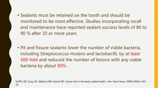 • Sealants must be retained on the tooth and should be
monitored to be most effective. Studies incorporating recall
and maintenance have reported sealant success levels of 80 to
90 % after 10 or more years.
• Pit and fissure sealants lower the number of viable bacteria,
including Streptococcus mutans and lactobacilli, by at least
100-fold and reduced the number of lesions with any viable
bacteria by about 50% .
Griffin SO, Gray SK, Malvitz DM, Gooch BF. Caries risk in formerly sealed teeth. J Am Dent Assoc 2009;140(4): 415-
23.
 