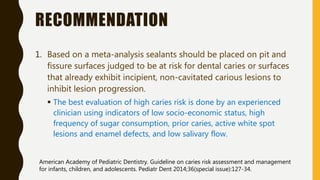 RECOMMENDATION
1. Based on a meta-analysis sealants should be placed on pit and
fissure surfaces judged to be at risk for dental caries or surfaces
that already exhibit incipient, non-cavitated carious lesions to
inhibit lesion progression.
 The best evaluation of high caries risk is done by an experienced
clinician using indicators of low socio-economic status, high
frequency of sugar consumption, prior caries, active white spot
lesions and enamel defects, and low salivary flow.
American Academy of Pediatric Dentistry. Guideline on caries risk assessment and management
for infants, children, and adolescents. Pediatr Dent 2014;36(special issue):127-34.
 
