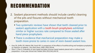 RECOMMENDATION
2. Sealant placement methods should include careful cleaning
of the pits and fissures without mechanical tooth
preparation.
 Two systematic reviews have shown that teeth cleaned prior to
sealant application with a tooth brush prophylaxis exhibited
similar or higher success rate compared to those sealed after
hand piece prophylaxis.
 There is evidence that mechanical preparation may make a
tooth more prone to caries in case of resin-based sealant loss.
• Gray SK, Griffin SO, Malvitz DM, Gooch BF. A comparison of the effects of toothbrushing and handpiece prophylaxis
on retention of sealants. J Am Dent Assoc 2009; 140(1):38-46.
• Dhar V, Chen H. Evaluation of resin based and glass ionomer based sealants placed with or without tooth
preparation- A two year clinical trial. Pediatr Dent 2012;34(1):46-50.
 