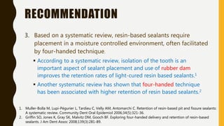 RECOMMENDATION
3. Based on a systematic review, resin-based sealants require
placement in a moisture controlled environment, often facilitated
by four-handed technique.
 According to a systematic review, isolation of the tooth is an
important aspect of sealant placement and use of rubber dam
improves the retention rates of light-cured resin based sealants.1
 Another systematic review has shown that four-handed technique
has been associated with higher retention of resin based sealants.2
1. Muller-Bolla M, Lupi-Pégurier L, Tardieu C, Velly AM, Antomarchi C. Retention of resin-based pit and fissure sealants:
A systematic review. Community Dent Oral Epidemiol 2006;34(5):321-36.
2. Griffin SO, Jones K, Gray SK, Malvitz DM, Gooch BF. Exploring four-handed delivery and retention of resin-based
sealants. J Am Dent Assoc 2008;139(3):281-89.
 