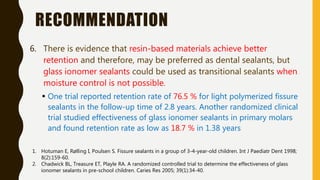 RECOMMENDATION
6. There is evidence that resin-based materials achieve better
retention and therefore, may be preferred as dental sealants, but
glass ionomer sealants could be used as transitional sealants when
moisture control is not possible.
 One trial reported retention rate of 76.5 % for light polymerized fissure
sealants in the follow-up time of 2.8 years. Another randomized clinical
trial studied effectiveness of glass ionomer sealants in primary molars
and found retention rate as low as 18.7 % in 1.38 years
1. Hotuman E, Rølling I, Poulsen S. Fissure sealants in a group of 3-4-year-old children. Int J Paediatr Dent 1998;
8(2):159-60.
2. Chadwick BL, Treasure ET, Playle RA. A randomized controlled trial to determine the effectiveness of glass
ionomer sealants in pre-school children. Caries Res 2005; 39(1):34-40.
 