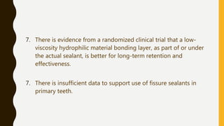 7. There is evidence from a randomized clinical trial that a low-
viscosity hydrophilic material bonding layer, as part of or under
the actual sealant, is better for long-term retention and
effectiveness.
7. There is insufficient data to support use of fissure sealants in
primary teeth.
 