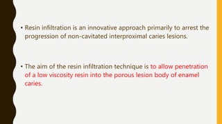• Resin infiltration is an innovative approach primarily to arrest the
progression of non-cavitated interproximal caries lesions.
• The aim of the resin infiltration technique is to allow penetration
of a low viscosity resin into the porous lesion body of enamel
caries.
 