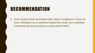 RECOMMENDATION
1. From randomized controlled trials, there is evidence in favor of
resin infiltration as a treatment option for small, non-cavitated
interproximal carious lesions in permanent teeth.
 