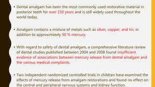 • Dental amalgam has been the most commonly used restorative material in
posterior teeth for over 150 years and is still widely used throughout the
world today.
• Amalgam contains a mixture of metals such as silver, copper, and tin, in
addition to approximately 50 % mercury.
• With regard to safety of dental amalgam, a comprehensive literature review
of dental studies published between 2004 and 2008 found insufficient
evidence of associations between mercury release from dental amalgam and
the various medical complaints.
• Two independent randomized controlled trials in children have examined the
effects of mercury release from amalgam restorations and found no effect on
the central and peripheral nervous systems and kidney function.
 