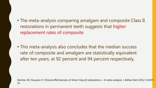 • The meta-analysis comparing amalgam and composite Class II
restorations in permanent teeth suggests that higher
replacement rates of composite
• This meta-analysis also concludes that the median success
rate of composite and amalgam are statistically equivalent
after ten years, at 92 percent and 94 percent respectively.
Heintze SD, Rousson V. Clinical effectiveness of direct Class II restorations – A meta-analysis. J Adhes Dent 2012; 14:407-
31
 