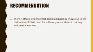 RECOMMENDATION
1. There is strong evidence that dental amalgam is efficacious in the
restoration of Class I and Class II cavity restorations in primary
and permanent teeth.
 