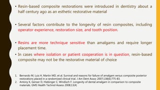 • Resin-based composite restorations were introduced in dentistry about a
half century ago as an esthetic restorative material
• Several factors contribute to the longevity of resin composites, including
operator experience, restoration size, and tooth position.
• Resins are more technique sensitive than amalgams and require longer
placement time.
• In cases where isolation or patient cooperation is in question, resin-based
composite may not be the restorative material of choice
1. Bernardo M, Luis H, Martin MD, et al. Survival and reasons for failure of amalgam versus composite posterior
restorations placed in a randomized clinical trial. J Am Dent Assoc 2007;138(6):775-83.
2. Antony K, Genser D, Hiebinger C, Windisch F. Longevity of dental amalgam in comparison to composite
materials. GMS Health Technol Assess 2008;13(4)
 