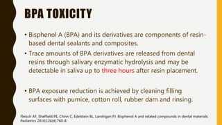 BPA TOXICITY
• Bisphenol A (BPA) and its derivatives are components of resin-
based dental sealants and composites.
• Trace amounts of BPA derivatives are released from dental
resins through salivary enzymatic hydrolysis and may be
detectable in saliva up to three hours after resin placement.
• BPA exposure reduction is achieved by cleaning filling
surfaces with pumice, cotton roll, rubber dam and rinsing.
Fleisch AF, Sheffield PE, Chinn C, Edelstein BL, Landrigan PJ. Bisphenol A and related compounds in dental materials.
Pediatrics 2010;126(4):760-8.
 