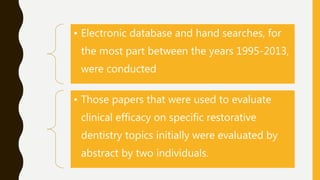 • Electronic database and hand searches, for
the most part between the years 1995-2013,
were conducted
• Those papers that were used to evaluate
clinical efficacy on specific restorative
dentistry topics initially were evaluated by
abstract by two individuals.
 