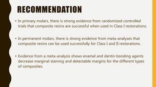 RECOMMENDATION
• In primary molars, there is strong evidence from randomized controlled
trials that composite resins are successful when used in Class I restorations.
• In permanent molars, there is strong evidence from meta-analyses that
composite resins can be used successfully for Class I and II restorations.
• Evidence from a meta-analysis shows enamel and dentin bonding agents
decrease marginal staining and detectable margins for the different types
of composites.
 