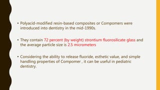 • Polyacid-modified resin-based composites or Compomers were
introduced into dentistry in the mid-1990s.
• They contain 72 percent (by weight) strontium fluorosilicate glass and
the average particle size is 2.5 micrometers
• Considering the ability to release fluoride, esthetic value, and simple
handling properties of Compomer , it can be useful in pediatric
dentistry.
 