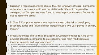 • Based on a recent randomized clinical trial, the longevity of Class I Compomer
restorations in primary teeth was not statistically different compared to
amalgam, but Compomers were found to need replacement more frequently
due to recurrent caries.1
• In Class II Compomer restorations in primary teeth, the risk of developing
secondary caries and failure did not increase over a two-year period in primary
molars.2
• Most randomized clinical trials showed that Compomer tends to have better
physical properties compared to glass ionomer and resin modified glass
ionomer cements and in primary teeth.3
1. Soncini JA, Meserejian NN, Trachtenberg F, Tavares M, Hayes C. The longevity of amalgam versus compomer/ composite restorations
in posterior primary and permanent teeth: Findings from the New England Children’s Amalgam Trial. J Am Dent Assoc 2007;138(6):763-
72.
2. Daou MH, Attin T, Göhring TN. Clinical success of compomer and amalgam restorations in primary molars: Follow up in 36 months.
Schweiz Monatsschr Zahnmed 2009;119(11):1082-8
3. Welbury RR, Shaw AJ, Murray JJ, Gordon PH, McCabe JF. Clinical evaluation of paired compomer and glass ion- omer restorations in
 