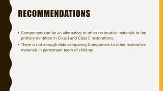 RECOMMENDATIONS
• Compomers can be an alternative to other restorative materials in the
primary dentition in Class I and Class II restorations.
• There is not enough data comparing Compomers to other restorative
materials in permanent teeth of children.
 
