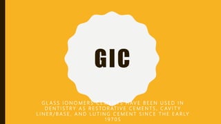 GIC
G L A S S I O N O M E R S C E M E N T S H AV E B E E N U S E D I N
D E N T I S T R Y A S R E S TO R AT I V E C E M E N T S , C AV I T Y
L I N E R / B A S E , A N D L U T I N G C E M E N T S I N C E T H E E A R LY
1 9 7 0 S
 