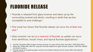 FLUORIDE RELEASE
• Fluoride is released from glass ionomer and taken up by the
surrounding enamel and dentin, resulting in teeth that are less
susceptible to acid challenge.1
• One study has shown that fluoride release can occur for at least one
year.2
• Glass ionomer can act as a reservoir of fluoride, as uptake can occur
from dentifrices, mouth rinses, and topical fluoride applications.3
1. Tyas MJ. Cariostatic effect of glass ionomer cements: A 5-year clinical study. Aust Dent J 1991;36(3):236-9.
2. Swartz ML, Phillips RW, Clark HE. Long-term fluoride release from glass ionomer cements. J Dent Res 1984;63
(2):158-60. Forsten L.
3. Fluoride release and uptake by glass ionomers and related materials and its clinical effect. Biomaterials
 