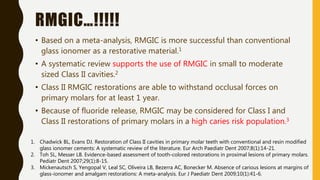 RMGIC…!!!!!
• Based on a meta-analysis, RMGIC is more successful than conventional
glass ionomer as a restorative material.1
• A systematic review supports the use of RMGIC in small to moderate
sized Class II cavities.2
• Class II RMGIC restorations are able to withstand occlusal forces on
primary molars for at least 1 year.
• Because of fluoride release, RMGIC may be considered for Class I and
Class II restorations of primary molars in a high caries risk population.3
1. Chadwick BL, Evans DJ. Restoration of Class II cavities in primary molar teeth with conventional and resin modified
glass ionomer cements: A systematic review of the literature. Eur Arch Paediatr Dent 2007;8(1):14-21.
2. Toh SL, Messer LB. Evidence-based assessment of tooth-colored restorations in proximal lesions of primary molars.
Pediatr Dent 2007;29(1):8-15.
3. Mickenautsch S, Yengopal V, Leal SC, Oliveira LB, Bezerra AC, Bonecker M. Absence of carious lesions at margins of
glass-ionomer and amalgam restorations: A meta-analysis. Eur J Paediatr Dent 2009;10(1):41-6.
 
