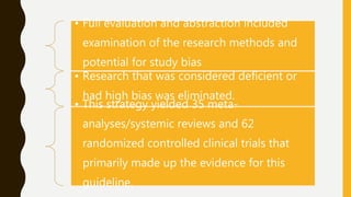 • Full evaluation and abstraction included
examination of the research methods and
potential for study bias
• Research that was considered deficient or
had high bias was eliminated.
• This strategy yielded 35 meta-
analyses/systemic reviews and 62
randomized controlled clinical trials that
primarily made up the evidence for this
guideline.
 
