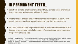 IN PERMANENT TEETH..
• Data from a meta- analysis shows that RMGIC is more caries preventive
than composite resin with or without fluoride.
• Another meta- analysis showed that cervical restorations (Class V) with
glass ionomers may have a good retention rate, but poor esthetics.
• For Class II restorations in permanent teeth, one randomized clinical trial
showed unacceptable high failure rates of conventional glass ionomers,
irrespective of cavity size.
1. Yengopal V, Mickenautsch S, Caries-preventive effect of resin modified glass-ionomer cement (RM-GIC) versus
composite resin: A quantitative systematic review. Eur Arch Paediatr Dent 2011;12(1):5-14.
2. Heintze SD, Ruffieux C, Rousson V. Clinical performance of cervical restorations- A meta-analysis. Dent Mater
2010;26(10):993-1000.
 