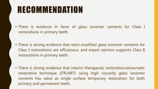 RECOMMENDATION
• There is evidence in favor of glass ionomer cements for Class I
restorations in primary teeth.
• There is strong evidence that resin-modified glass ionomer cements for
Class I restorations are efficacious, and expert opinion supports Class II
restorations in primary teeth.
• There is strong evidence that interim therapeutic restoration/atraumatic
restorative technique (ITR/ART) using high viscosity glass ionomer
cements has value as single surface temporary restoration for both
primary and permanent teeth.
 