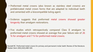 • Preformed metal crowns (also known as stainless steel crowns) are
prefabricated metal crown forms that are adapted to individual teeth
and cemented with a biocompatible luting agent.
• Evidence suggests that preformed metal crowns showed greater
longevity than amalgam restorations.
• Five studies which retrospectively compared Class II amalgam to
preformed metal crowns showed an average five year failure rate of 26
% for amalgam and 7 % for preformed metal crowns.
Randall RC. Preformed metal crowns for primary and permanent molar teeth: Review of the literature.
Pediatr Dent 2002;24(5):489-500.
 